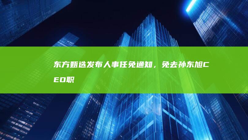 东方甄选发布人事任免通知，免去孙东旭 CEO 职务，这意味着什么？能否解决东方甄选当前难题？